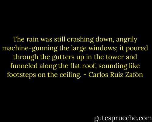 The rain was still crashing down, angrily machine-gunning the large windows; it poured through the gutters up in the tower and funneled along the flat roof, sounding like footsteps on the ceiling. - Carlos Ruiz Zafón