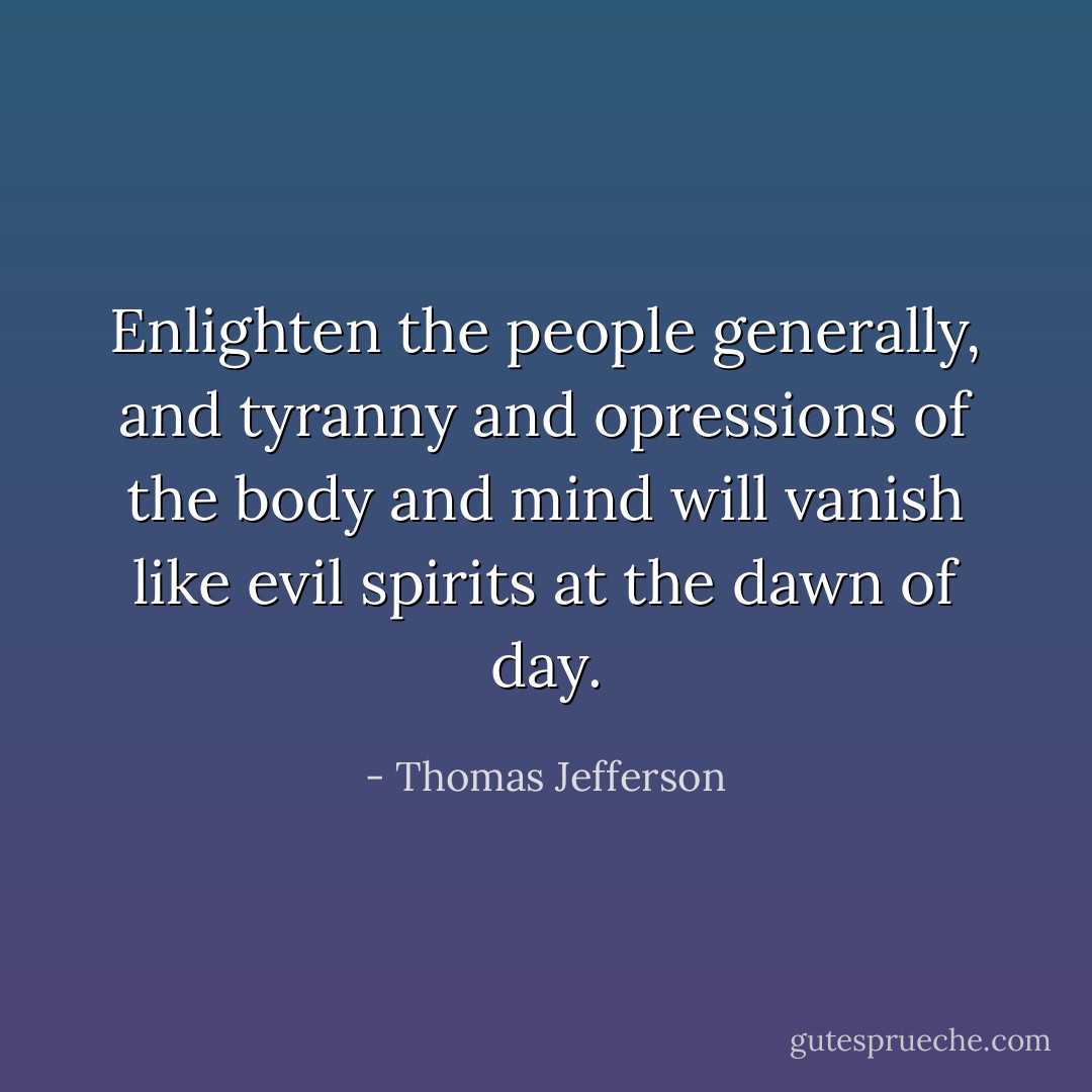 Enlighten the people generally, and tyranny and opressions of the body and mind will vanish like evil spirits at the dawn of day. - Thomas Jefferson
