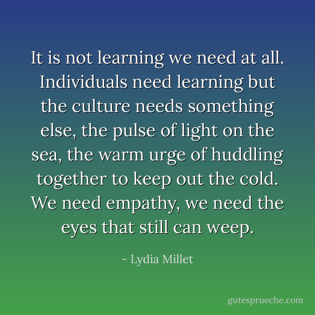It is not learning we need at all. Individuals need learning but the culture needs something else, the pulse of light on the sea, the warm urge of huddling together to keep out the cold. We need empathy, we need the eyes that still can weep. - Lydia Millet