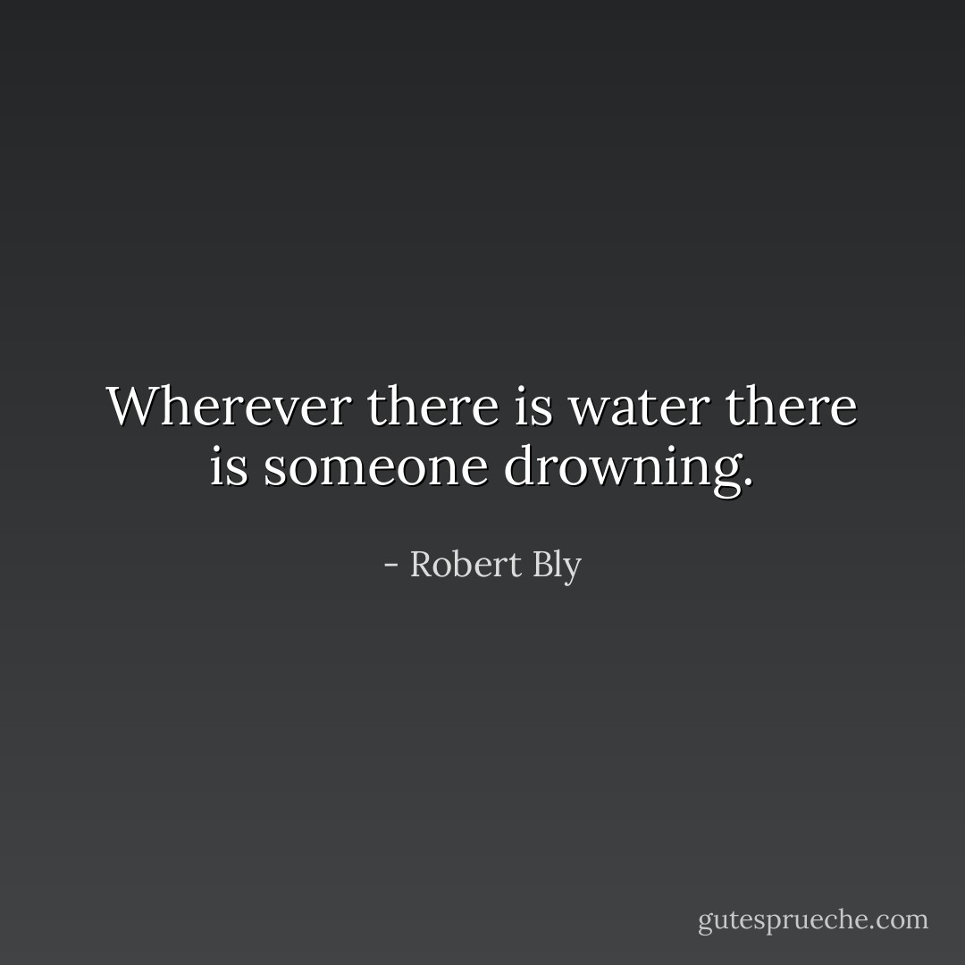 Wherever there is water there is someone drowning. - Robert Bly