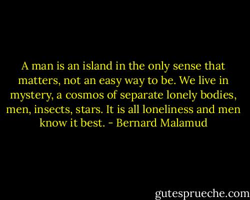 A man is an island in the only sense that matters, not an easy way to be. We live in mystery, a cosmos of separate lonely bodies, men, insects, stars. It is all loneliness and men know it best. - Bernard Malamud