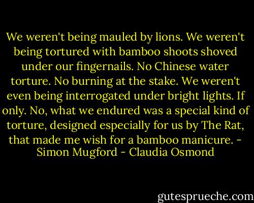 We weren't being mauled by lions.<br />We weren't being tortured with bamboo shoots shoved under our fingernails.<br />No Chinese water torture.<br />No burning at the stake.<br />We weren't even being interrogated under bright lights.<br />If only.<br />No, what we endured was a special kind of torture, designed especially for us by The Rat, that made me wish for a bamboo manicure. - Simon Mugford - Claudia Osmond