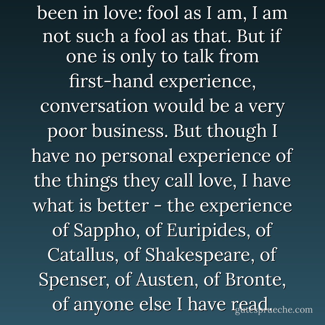 You ask whether I have ever been in love: fool as I am, I am not such a fool as that. But if one is only to talk from first-hand experience, conversation would be a very poor business. But though I have no personal experience of the things they call love, I have what is better - the experience of Sappho, of Euripides, of Catallus, of Shakespeare, of Spenser, of Austen, of Bronte, of anyone else I have read. - C.S. Lewis