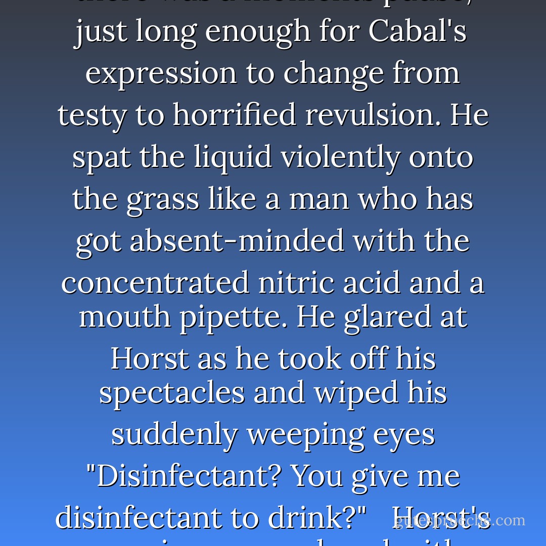 Horst passed him a bottle he had picked up in his rapid trip from there to here. Remarkably, it's contents had survived the transit. "Drink this," he said, unmoved by Cabal's anger. "You need to save your voice for your next session."<br /> Cabal took the bottle testily and swigged from it. there was a moments pause, just long enough for Cabal's expression to change from testy to horrified revulsion. He spat the liquid violently onto the grass like a man who has got absent-minded with the concentrated nitric acid and a mouth pipette. He glared at Horst as he took off his spectacles and wiped his suddenly weeping eyes "Disinfectant? You give me disinfectant to drink?" <br /> Horst's surprise was replaced with mild amusement. "It's root beer, Johannes. Have you never had root beer?"<br /> Cabal looked suspiciously at him, then at the bottle "People drink this?"<br /> "Yes." <br />"For non-medical reasons?" <br />"That's right."<br /> Cabal shook his head in open disbelief. "They must be insane. - Jonathan L. Howard