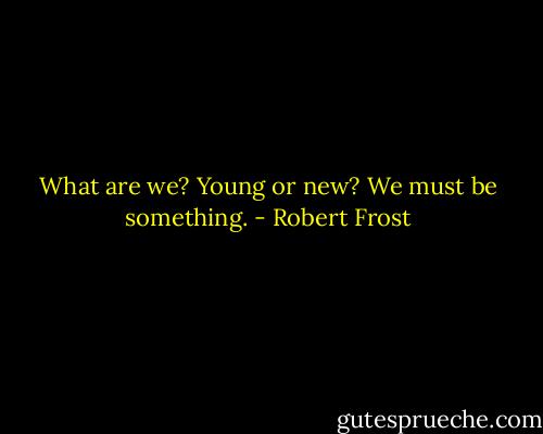 What are we?<br />Young or new?<br />We must be something. - Robert Frost