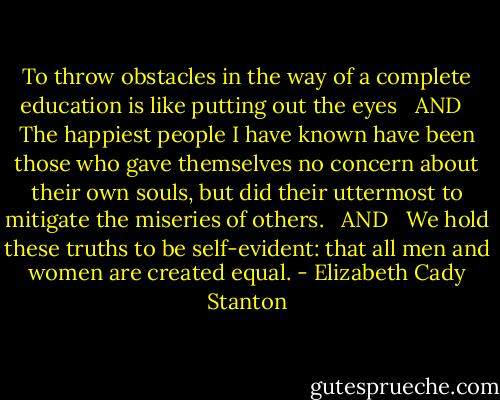 To throw obstacles in the way of a complete education is like putting out the eyes <br /><br />AND <br /><br />The happiest people I have known have been those who gave themselves no concern about their own souls, but did their uttermost to mitigate the miseries of others. <br /><br />AND <br /><br />We hold these truths to be self-evident: that all men and women are created equal. - Elizabeth Cady Stanton