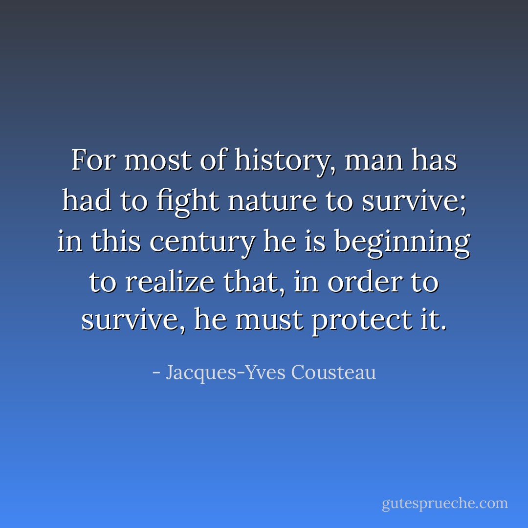 For most of history, man has had to fight nature to survive; in this century he is beginning to realize that, in order to survive, he must protect it. - Jacques-Yves Cousteau
