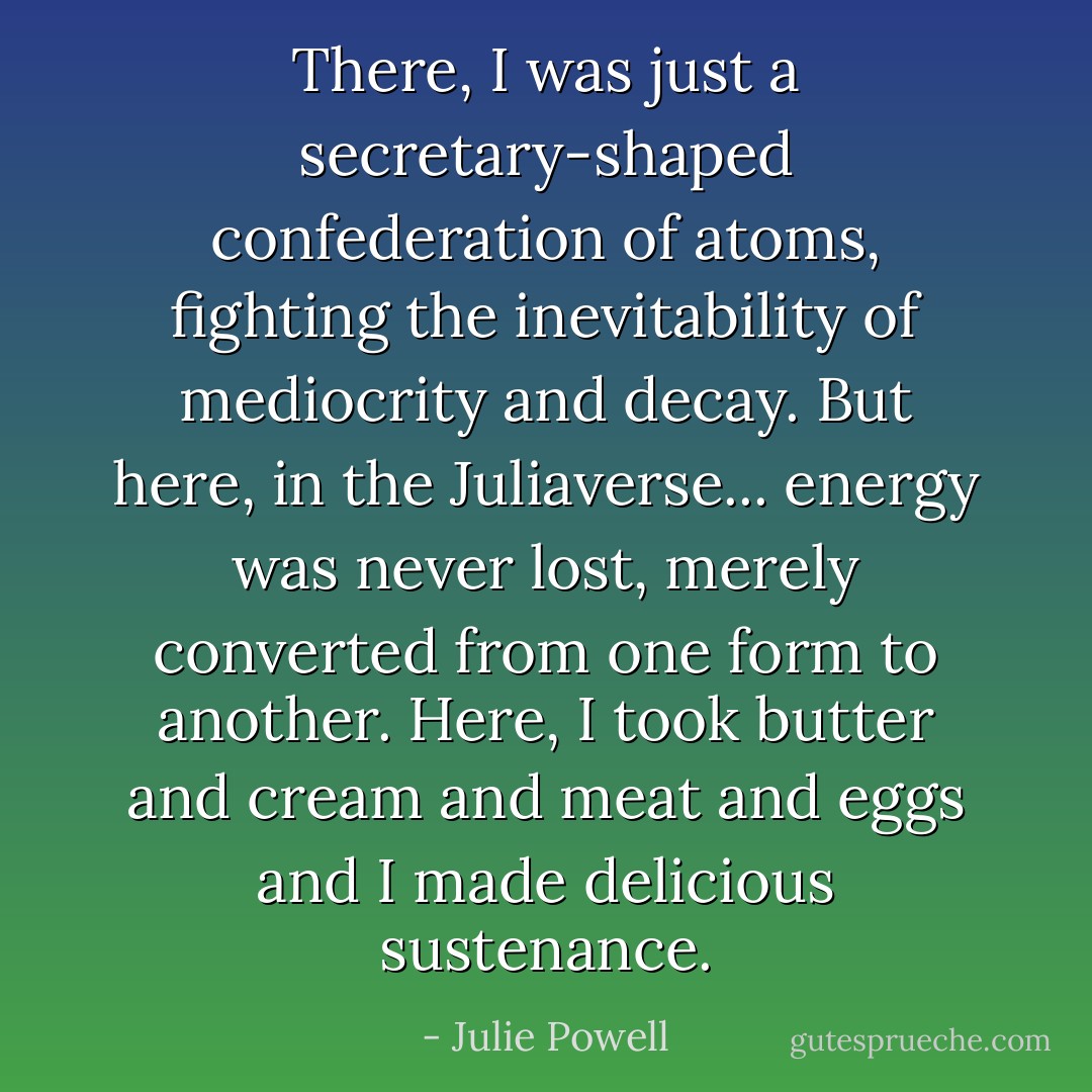 There, I was just a secretary-shaped confederation of atoms, fighting the inevitability of mediocrity and decay. But here, in the Juliaverse... energy was never lost, merely converted from one form to another. Here, I took butter and cream and meat and eggs and I made delicious sustenance. - Julie Powell