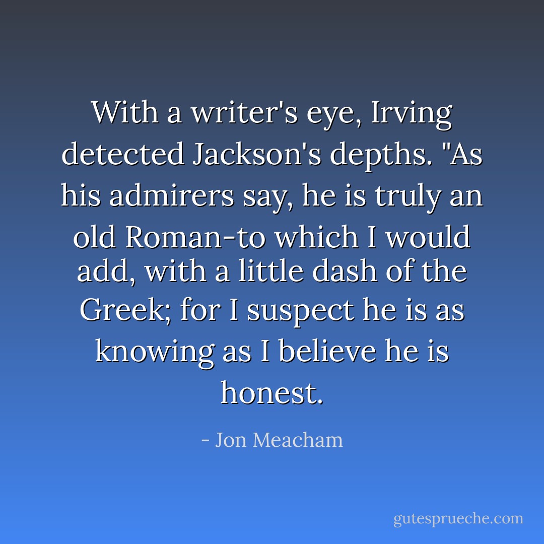 With a writer's eye, Irving detected Jackson's depths. "As his admirers say, he is truly an old Roman-to which I would add, with a little dash of the Greek; for I suspect he is as knowing as I believe he is honest. - Jon Meacham