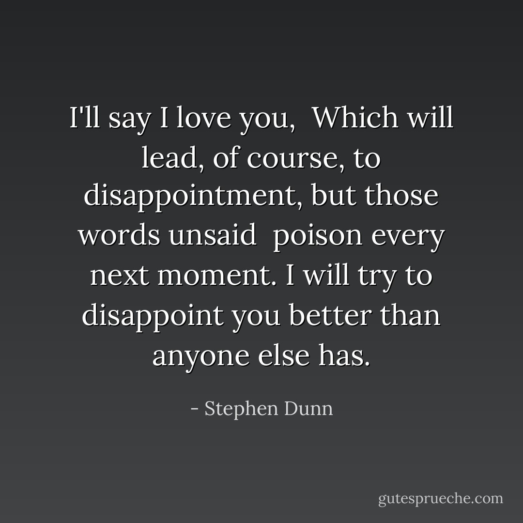 I'll say I love you,<br /><br />Which will lead, of course,<br />to disappointment,<br />but those words unsaid<br /><br />poison every next moment.<br />I will try to disappoint you<br />better than anyone else has. - Stephen Dunn