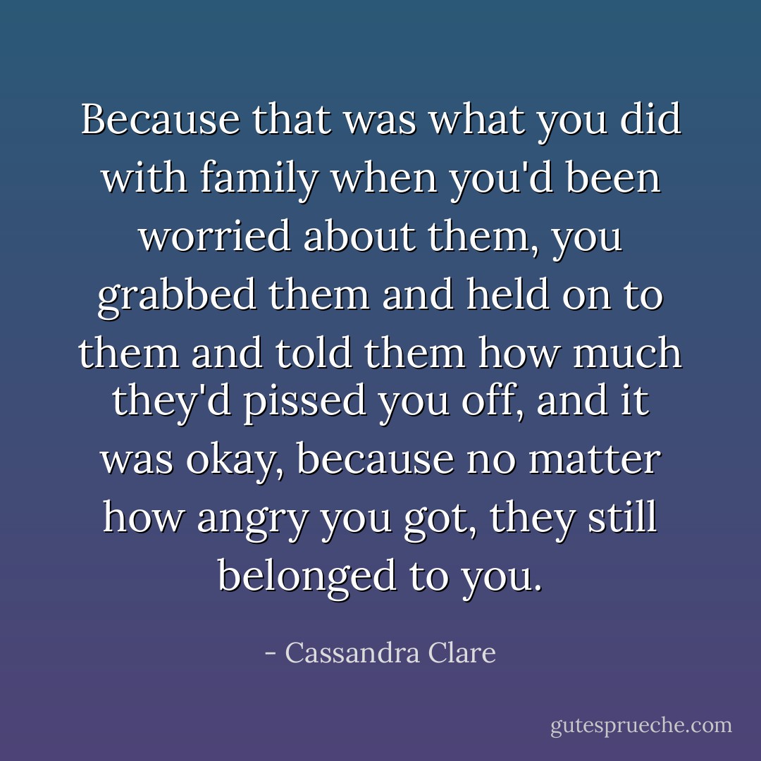 Because that was what you did with family when you'd been worried about them, you grabbed them and held on to them and told them how much they'd pissed you off, and it was okay, because no matter how angry you got, they still belonged to you. - Cassandra Clare