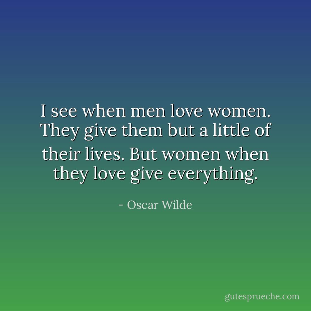 I see when men love women. They give them but a little of their lives. But women when they love give everything. - Oscar Wilde