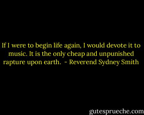 If I were to begin life again, I would devote it to music. It is the only cheap and unpunished rapture upon earth.  - Reverend Sydney Smith