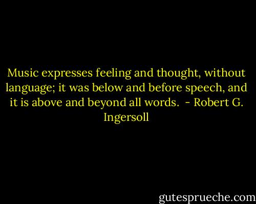 Music expresses feeling and thought, without language; it was below and before speech, and it is above and beyond all words.  - Robert G. Ingersoll