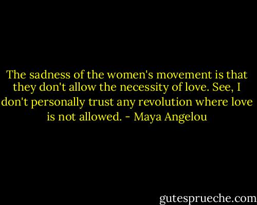 The sadness of the women's movement is that they don't allow the necessity of love. See, I don't personally trust any revolution where love is not allowed. - Maya Angelou