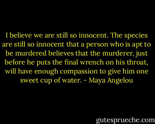 I believe we are still so innocent. The species are still so innocent that a person who is apt to be murdered believes that the murderer, just before he puts the final wrench on his throat, will have enough compassion to give him one sweet cup of water. - Maya Angelou