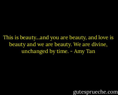 This is beauty...and you are beauty, and love is beauty and we are beauty. We are divine, unchanged by time. - Amy Tan