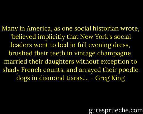 Many in America, as one social historian wrote, 'believed implicitly that New York's social leaders went to bed in full evening dress, brushed their teeth in vintage champagne, married their daughters without exception to shady French counts, and arrayed their poodle dogs in diamond tiaras.'... - Greg King