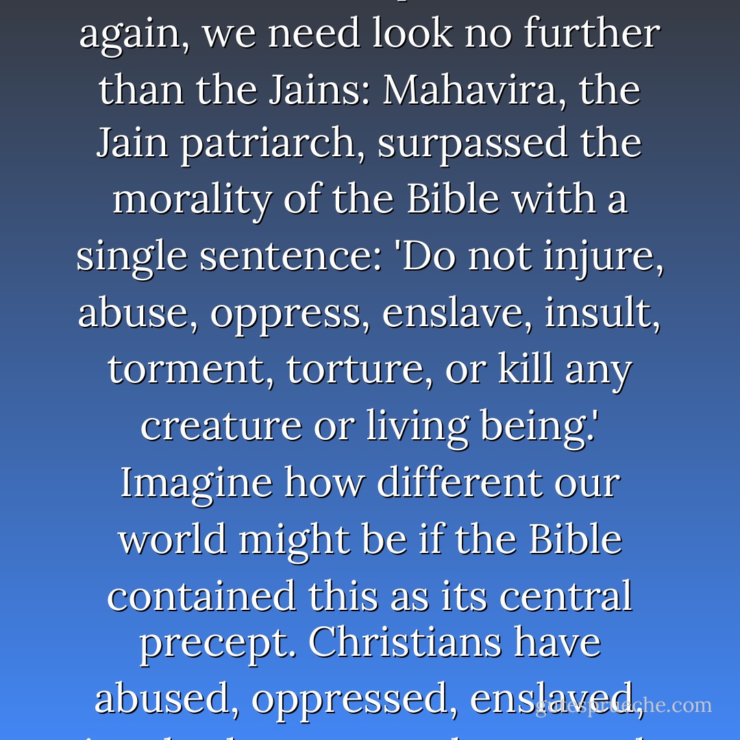 If you think that it would be impossible to improve upon the Ten Commandments as a statement of morality, you really owe it to yourself to read some other scriptures. Once again, we need look no further than the Jains: <a href="https://www.goodreads.com/author/show/7061021.Mahavira" title="Mahavira" rel="nofollow noopener">Mahavira</a>, the Jain patriarch, surpassed the morality of the Bible with a single sentence: 'Do not injure, abuse, oppress, enslave, insult, torment, torture, or kill any creature or living being.' Imagine how different our world might be if the Bible contained this as its central precept. Christians have abused, oppressed, enslaved, insulted, tormented, tortured, and killed people in the name of God for centuries, on the basis of a theologically defensible reading of the Bible. - Sam Harris