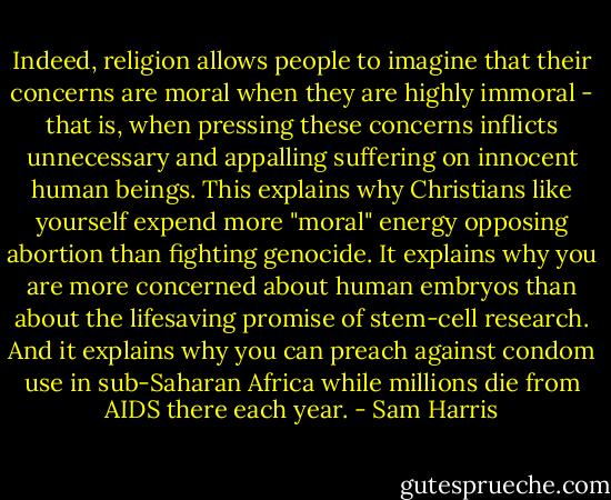 Indeed, religion allows people to imagine that their concerns are moral when they are highly immoral - that is, when pressing these concerns inflicts unnecessary and appalling suffering on innocent human beings. This explains why Christians like yourself expend more "moral" energy opposing abortion than fighting genocide. It explains why you are more concerned about human embryos than about the lifesaving promise of stem-cell research. And it explains why you can preach against condom use in sub-Saharan Africa while millions die from AIDS there each year. - Sam Harris