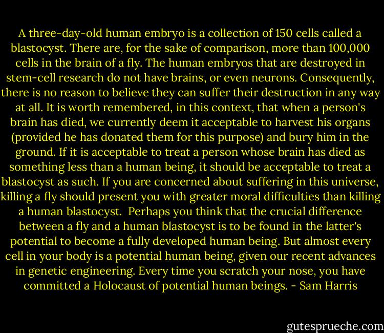 A three-day-old human embryo is a collection of 150 cells called a blastocyst. There are, for the sake of comparison, more than 100,000 cells in the brain of a fly. The human embryos that are destroyed in stem-cell research do not have brains, or even neurons. Consequently, there is no reason to believe they can suffer their destruction in any way at all. It is worth remembered, in this context, that when a person's brain has died, we currently deem it acceptable to harvest his organs (provided he has donated them for this purpose) and bury him in the ground. If it is acceptable to treat a person whose brain has died as something less than a human being, it should be acceptable to treat a blastocyst as such. If you are concerned about suffering in this universe, killing a fly should present you with greater moral difficulties than killing a human blastocyst.<br /><br />Perhaps you think that the crucial difference between a fly and a human blastocyst is to be found in the latter's potential to become a fully developed human being. But almost every cell in your body is a potential human being, given our recent advances in genetic engineering. Every time you scratch your nose, you have committed a Holocaust of potential human beings. - Sam Harris