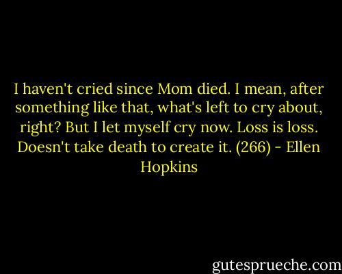 I haven't cried since Mom died. I mean, after something like that, what's left to cry about, right? But I let myself cry now. Loss is loss. Doesn't take death to create it. (266) - Ellen Hopkins