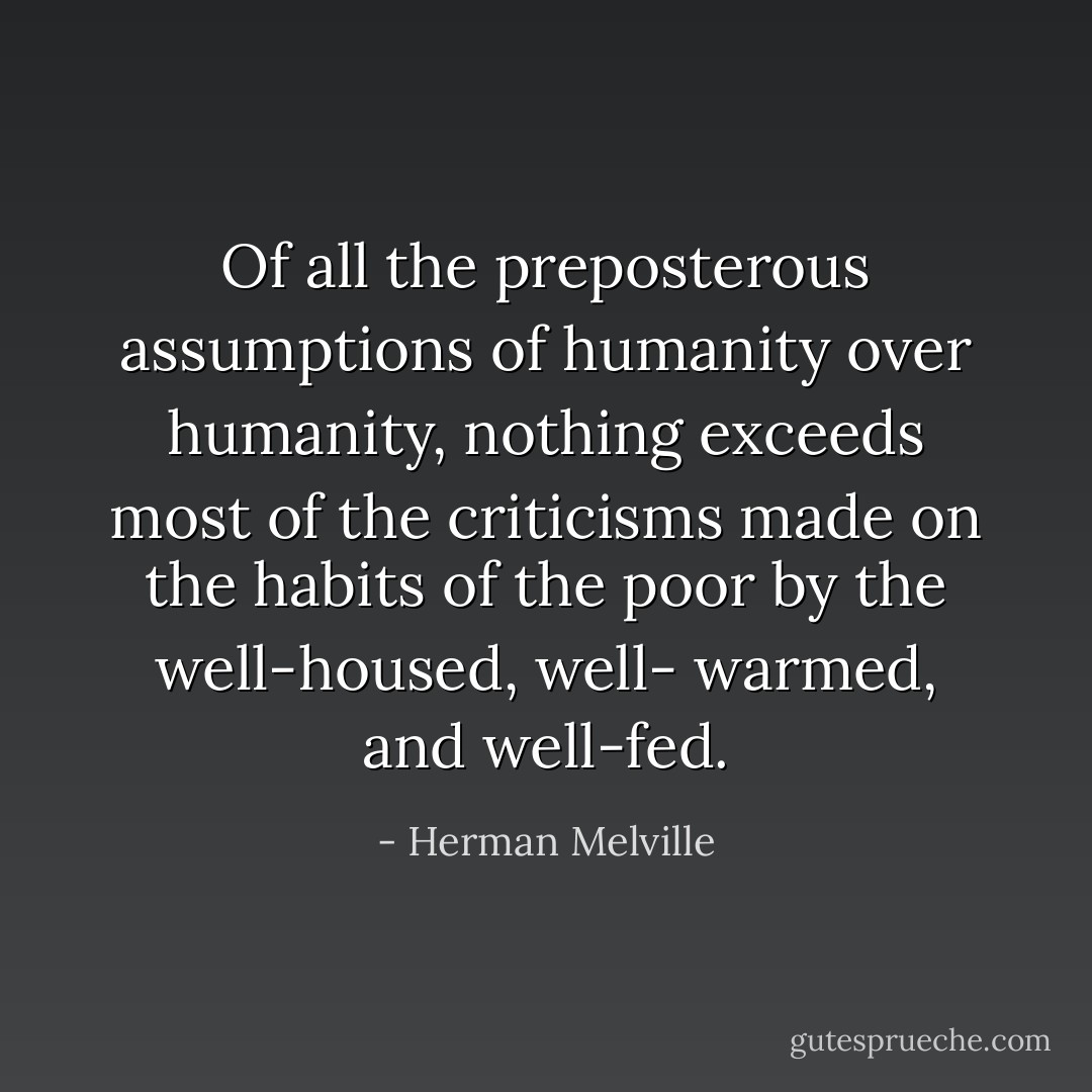Of all the preposterous assumptions of humanity over humanity, nothing exceeds most of the criticisms made on the habits of the poor by the well-housed, well- warmed, and well-fed. - Herman Melville
