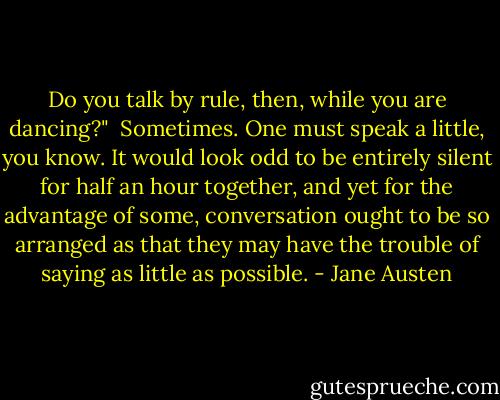 Do you talk by rule, then, while you are dancing?"<br /><br />Sometimes. One must speak a little, you know. It would look odd to be entirely silent for half an hour together, and yet for the advantage of some, conversation ought to be so arranged as that they may have the trouble of saying as little as possible. - Jane Austen