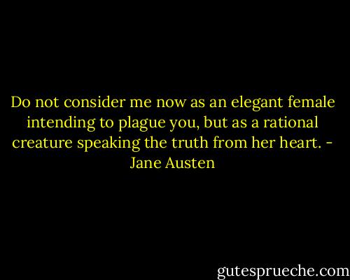 Do not consider me now as an elegant female intending to plague you, but as a rational creature speaking the truth from her heart. - Jane Austen