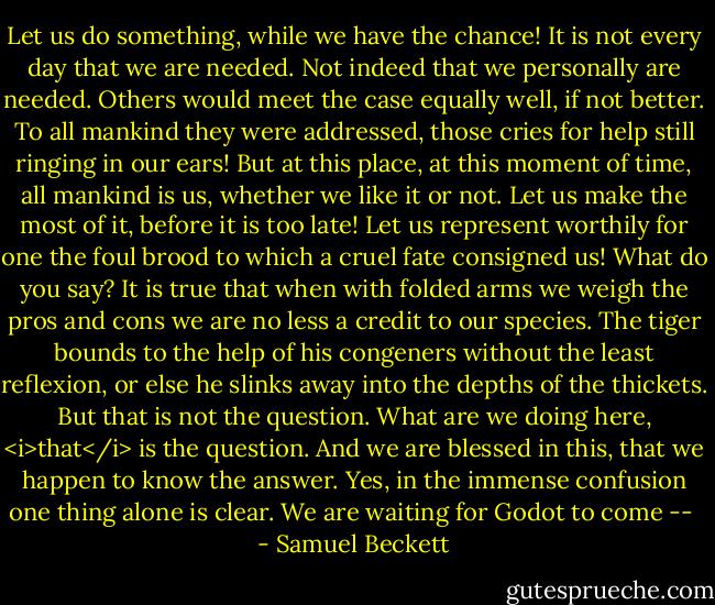Let us do something, while we have the chance! It is not every day that we are needed. Not indeed that we personally are needed. Others would meet the case equally well, if not better. To all mankind they were addressed, those cries for help still ringing in our ears! But at this place, at this moment of time, all mankind is us, whether we like it or not. Let us make the most of it, before it is too late! Let us represent worthily for one the foul brood to which a cruel fate consigned us! What do you say? It is true that when with folded arms we weigh the pros and cons we are no less a credit to our species. The tiger bounds to the help of his congeners without the least reflexion, or else he slinks away into the depths of the thickets. But that is not the question. What are we doing here, <i>that</i> is the question. And we are blessed in this, that we happen to know the answer. Yes, in the immense confusion one thing alone is clear. We are waiting for Godot to come --  - Samuel Beckett