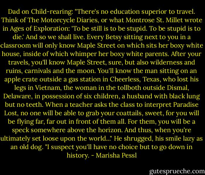 Dad on Child-rearing: "There's no education superior to travel. Think of The Motorcycle Diaries, or what Montrose St. Millet wrote in Ages of Exploration: 'To be still is to be stupid. To be stupid is to die.' And so we shall live. Every Betsy sitting next to you in a classroom will only know Maple Street on which sits her boxy white house, inside of which whimper her boxy white parents. After your travels, you'll know Maple Street, sure, but also wilderness and ruins, carnivals and the moon. You'll know the man sitting on an apple crate outside a gas station in Cheerless, Texas, who lost his legs in Vietnam, the woman in the tollboth outside Dismal, Delaware, in possession of six children, a husband with black lung but no teeth. When a teacher asks the class to interpret Paradise Lost, no one will be able to grab your coattails, sweet, for you will be flying far, far out in front of them all. For them, you will be a speck somewhere above the horizon. And thus, when you're ultimately set loose upon the world..." He shrugged, his smile lazy as an old dog. "I suspect you'll have no choice but to go down in history. - Marisha Pessl
