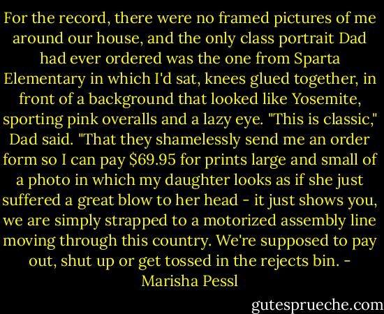 For the record, there were no framed pictures of me around our house, and the only class portrait Dad had ever ordered was the one from Sparta Elementary in which I'd sat, knees glued together, in front of a background that looked like Yosemite, sporting pink overalls and a lazy eye. "This is classic," Dad said. "That they shamelessly send me an order form so I can pay $69.95 for prints large and small of a photo in which my daughter looks as if she just suffered a great blow to her head - it just shows you, we are simply strapped to a motorized assembly line moving through this country. We're supposed to pay out, shut up or get tossed in the rejects bin. - Marisha Pessl