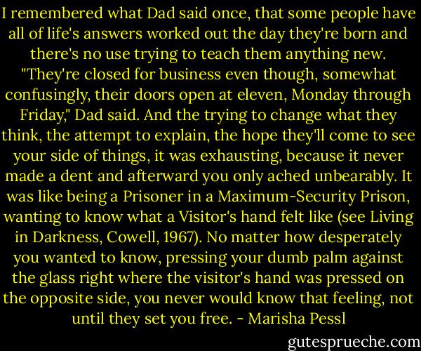I remembered what Dad said once, that some people have all of life's answers worked out the day they're born and there's no use trying to teach them anything new. "They're closed for business even though, somewhat confusingly, their doors open at eleven, Monday through Friday," Dad said. And the trying to change what they think, the attempt to explain, the hope they'll come to see your side of things, it was exhausting, because it never made a dent and afterward you only ached unbearably. It was like being a Prisoner in a Maximum-Security Prison, wanting to know what a Visitor's hand felt like (see Living in Darkness, Cowell, 1967). No matter how desperately you wanted to know, pressing your dumb palm against the glass right where the visitor's hand was pressed on the opposite side, you never would know that feeling, not until they set you free. - Marisha Pessl