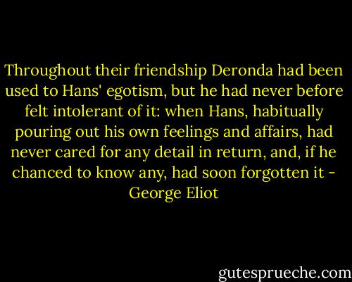 Throughout their friendship Deronda had been used to Hans' egotism, but he had never before felt intolerant of it: when Hans, habitually pouring out his own feelings and affairs, had never cared for any detail in return, and, if he chanced to know any, had soon forgotten it - George Eliot