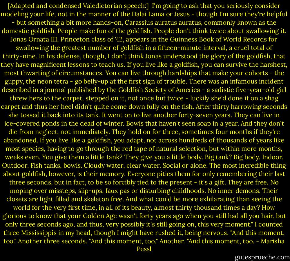 [Adapted and condensed Valedictorian speech:]<br /><br />I'm going to ask that you seriously consider modeling your life, not in the manner of the Dalai Lama or Jesus - though I'm sure they're helpful - but something a bit more hands-on, Carassius auratus auratus, commonly known as the domestic goldfish. People make fun of the goldfish. People don't think twice about swallowing it. Jonas Ornata III, Princeton class of '42, appears in the Guinness Book of World Records for swallowing the greatest number of goldfish in a fifteen-minute interval, a cruel total of thirty-nine. In his defense, though, I don't think Jonas understood the glory of the goldfish, that they have magnificent lessons to teach us. If you live like a goldfish, you can survive the harshest, most thwarting of circumstances. You can live through hardships that make your cohorts - the guppy, the neon tetra - go belly-up at the first sign of trouble. There was an infamous incident described in a journal published by the Goldfish Society of America - a sadistic five-year-old girl threw hers to the carpet, stepped on it, not once but twice - luckily she'd done it on a shag carpet and thus her heel didn't quite come down fully on the fish. After thirty harrowing seconds she tossed it back into its tank. It went on to live another forty-seven years. They can live in ice-covered ponds in the dead of winter. Bowls that haven't seen soap in a year. And they don't die from neglect, not immediately. They hold on for three, sometimes four months if they're abandoned. If you live like a goldfish, you adapt, not across hundreds of thousands of years like most species, having to go through the red tape of natural selection, but within mere months, weeks even. You give them a little tank? They give you a little body. Big tank? Big body. Indoor. Outdoor. Fish tanks, bowls. Cloudy water, clear water. Social or alone. The most incredible thing about goldfish, however, is their memory. Everyone pities them for only remembering their last three seconds, but in fact, to be so forcibly tied to the present - it's a gift. They are free. No moping over missteps, slip-ups, faux pas or disturbing childhoods. No inner demons. Their closets are light filled and skeleton free. And what could be more exhilarating than seeing the world for the very first time, in all of its beauty, almost thirty thousand times a day? How glorious to know that your Golden Age wasn't forty years ago when you still had all you hair, but only three seconds ago, and thus, very possibly it's still going on, this very moment." I counted three Mississippis in my head, though I might have rushed it, being nervous. "And this moment, too." Another three seconds. "And this moment, too." Another. "And this moment, too. - Marisha Pessl