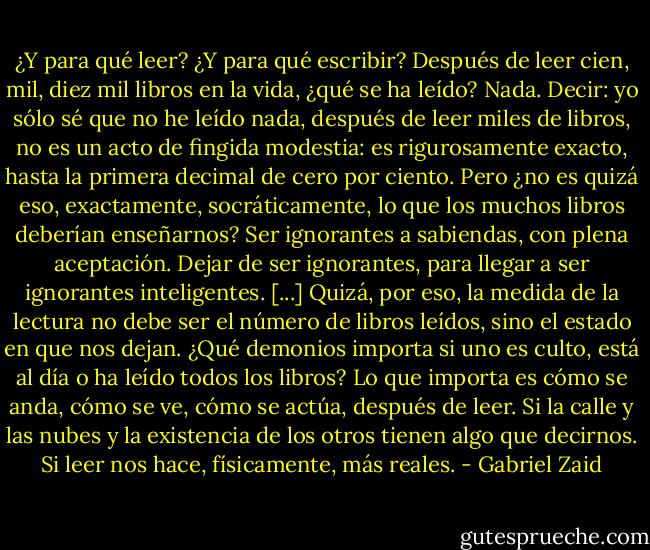 ¿Y para qué leer? ¿Y para qué escribir? Después de leer cien, mil, diez mil libros en la vida, ¿qué se ha leído? Nada. Decir: yo sólo sé que no he leído nada, después de leer miles de libros, no es un acto de fingida modestia: es rigurosamente exacto, hasta la primera decimal de cero por ciento. Pero ¿no es quizá eso, exactamente, socráticamente, lo que los muchos libros deberían enseñarnos? Ser ignorantes a sabiendas, con plena aceptación. Dejar de ser ignorantes, para llegar a ser ignorantes inteligentes. [...] Quizá, por eso, la medida de la lectura no debe ser el número de libros leídos, sino el estado en que nos dejan.<br />¿Qué demonios importa si uno es culto, está al día o ha leído todos los libros? Lo que importa es cómo se anda, cómo se ve, cómo se actúa, después de leer. Si la calle y las nubes y la existencia de los otros tienen algo que decirnos. Si leer nos hace, físicamente, más reales. - Gabriel Zaid