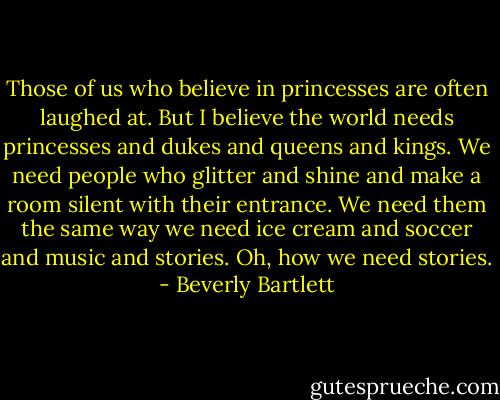 Those of us who believe in princesses are often laughed at. But I believe the world needs princesses and dukes and queens and kings. We need people who glitter and shine and make a room silent with their entrance. We need them the same way we need ice cream and soccer and music and stories. Oh, how we need stories. - Beverly Bartlett