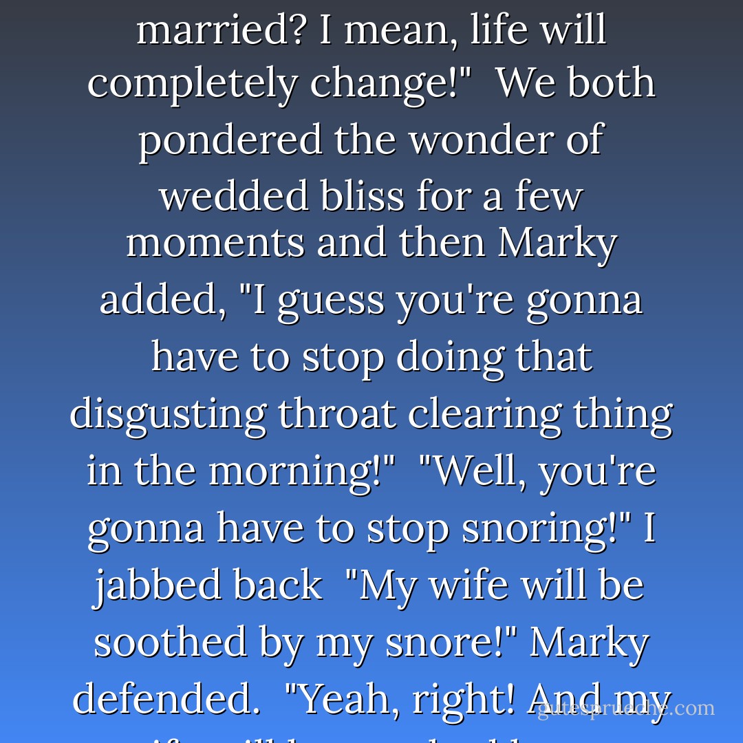 You know, Eric?" Marky's eyes glazed over, revealing he was unwrapping a new idea. "Won't it be weird when we get married? I mean, life will completely change!"<br /><br />We both pondered the wonder of wedded bliss for a few moments and then Marky added, "I guess you're gonna have to stop doing that disgusting throat clearing thing in the morning!"<br /><br />"Well, <i>you're</i> gonna have to stop snoring!" I jabbed back<br /><br />"My wife will be soothed by my snore!" Marky defended.<br /><br />"Yeah, right! And <i>my</i> wife will be soothed by my disgusting throat clearing thing!<br /> - Eric Ludy