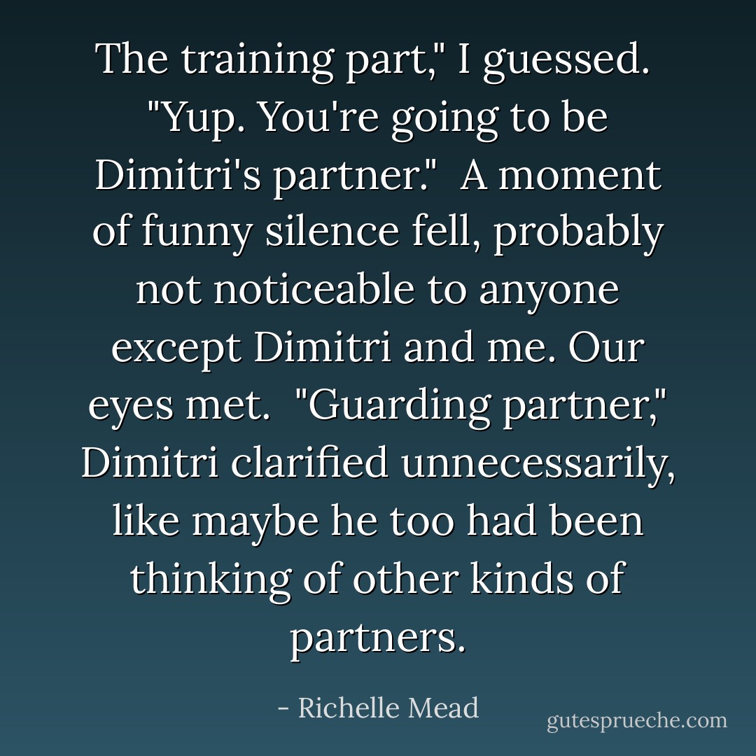 The training part," I guessed.<br /><br />"Yup. You're going to be Dimitri's partner."<br /><br />A moment of funny silence fell, probably not noticeable to anyone except Dimitri and me. Our eyes met.<br /><br />"Guarding partner," Dimitri clarified unnecessarily, like maybe he too had been thinking of other kinds of partners. - Richelle Mead