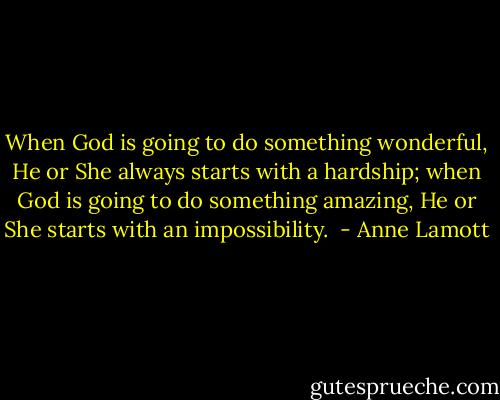 When God is going to do something wonderful, He or She always starts with a hardship; when God is going to do something amazing, He or She starts with an impossibility.  - Anne Lamott