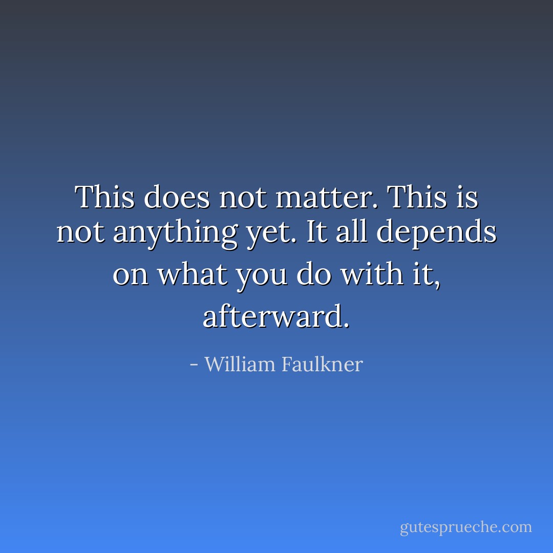This does not matter. This is not anything yet. It all depends on what you do with it, afterward. - William Faulkner