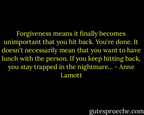 Forgiveness means it finally becomes unimportant that you hit back. You're done. It doesn't necessarily mean that you want to have lunch with the person. If you keep hitting back, you stay trapped in the nightmare... - Anne Lamott