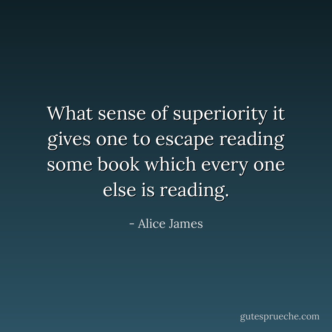 What sense of superiority it gives one to escape reading some book which every one else is reading. - Alice James