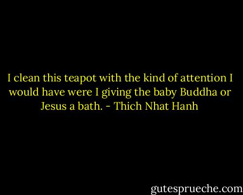 I clean this teapot with the kind of attention I would have were I giving the baby Buddha or Jesus a bath. - Thich Nhat Hanh