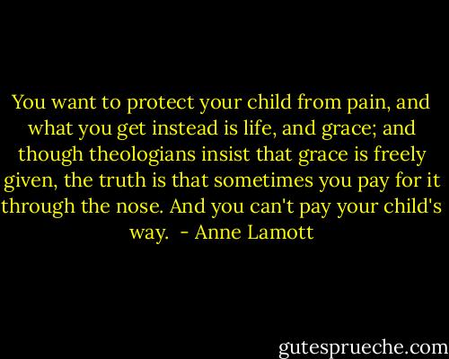 You want to protect your child from pain, and what you get instead is life, and grace; and though theologians insist that grace is freely given, the truth is that sometimes you pay for it through the nose. And you can't pay your child's way.  - Anne Lamott