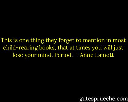 This is one thing they forget to mention in most child-rearing books, that at times you will just lose your mind. Period.  - Anne Lamott