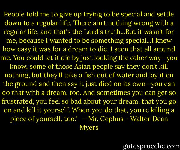 People told me to give up trying to be special and settle down to a regular life. There ain't nothing wrong with a regular life, and that's the Lord's truth...But it wasn't for me, because I wanted to be something special...I knew how easy it was for a dream to die. I seen that all around me. You could let it die by just looking the other way—you know, some of those Asian people say they don't kill nothing, but they'll take a fish out of water and lay it on the ground and then say it just died on its own—you can do that with a dream, too. And sometimes you can get so frustrated, you feel so bad about your dream, that you go on and kill it yourself. When you do that, you're killing a piece of yourself, too." <br /><br />—Mr. Cephus - Walter Dean Myers