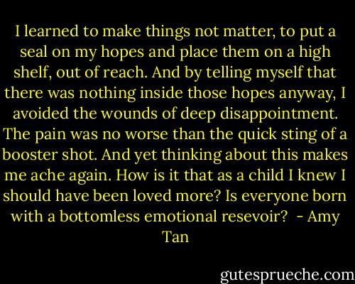 I learned to make things not matter, to put a seal on my hopes and place them on a high shelf, out of reach. And by telling myself that there was nothing inside those hopes anyway, I avoided the wounds of deep disappointment. The pain was no worse than the quick sting of a booster shot. And yet thinking about this makes me ache again. How is it that as a child I knew I should have been loved more? Is everyone born with a bottomless emotional resevoir?  - Amy Tan