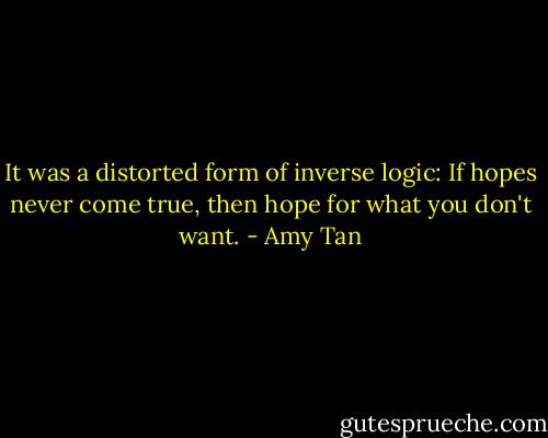 It was a distorted form of inverse logic: If hopes never come true, then hope for what you don't want. - Amy Tan