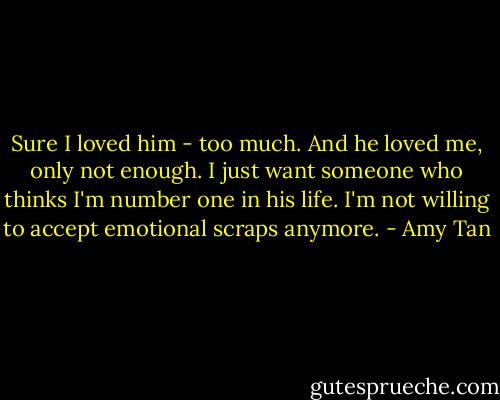 Sure I loved him - too much. And he loved me, only not enough. I just want someone who thinks I'm number one in his life. I'm not willing to accept emotional scraps anymore. - Amy Tan
